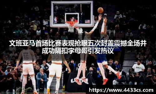文班亚马首场比赛表现抢眼五次封盖震撼全场并成功隔扣字母哥引发热议